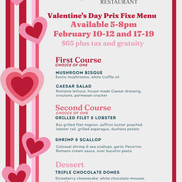 Valentine's Day Three Course Specials: $65, Available February 10-12 & February 17-19 5:00p-8:00p First Course (choose one) Mushroom Bisque OR Caesar Salad / Second Course (choose one) Grilled Filet and Lobster OR Shrimp and Scallop / Dessert Triple Chocolate Domes